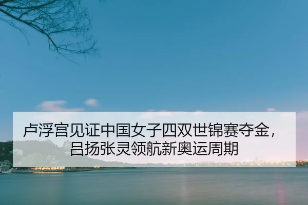 卢浮宫见证中国女子四双世锦赛夺金，吕扬张灵领航新奥运周期
